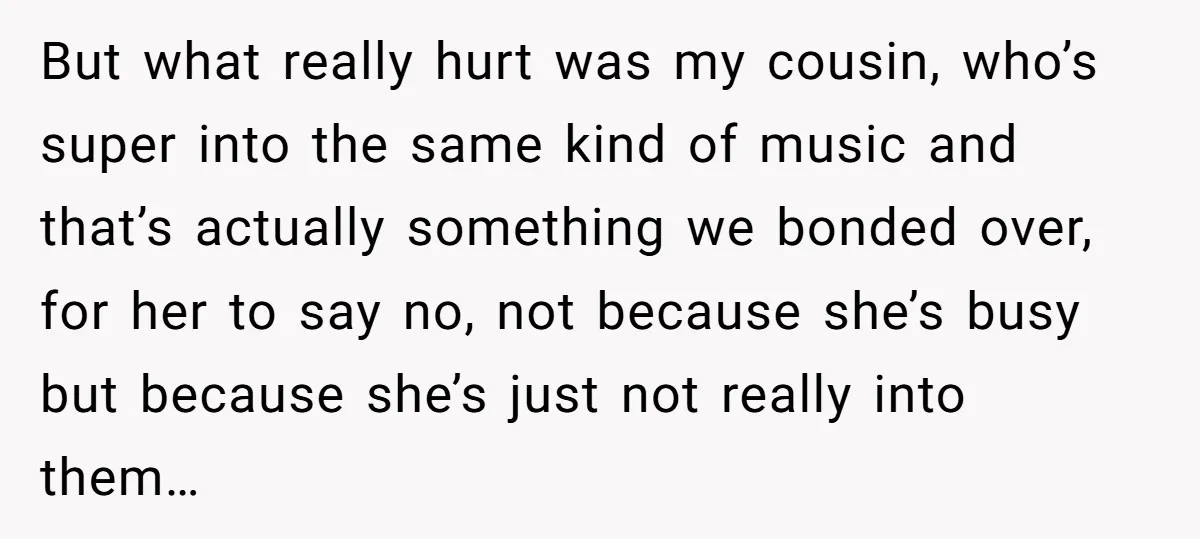 But what really hurt was my cousin, who’s super into the same kind of music and that’s actually something we bonded over, for her to say no, not because she’s...