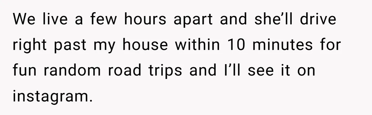 We live a few hours apart and she’ll drive right past my house within 10 minutes for fun random road trips and I’ll see it on instagram.