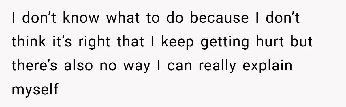 I don’t know what to do because I don’t think it’s right that I keep getting hurt but there’s also no way I can really explain myself