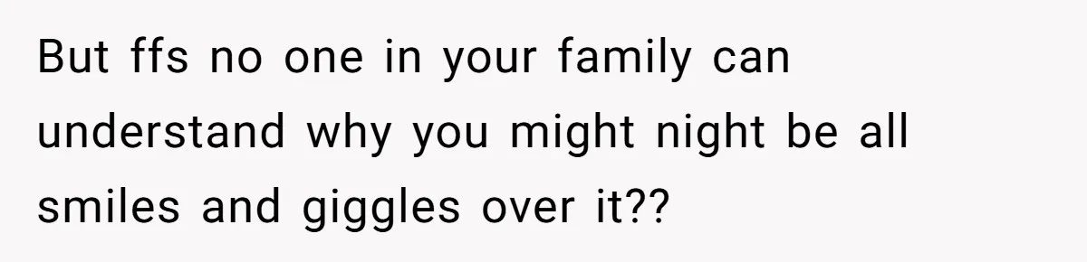 But ffs no one in your family can understand why you might night be all smiles and giggles over it??