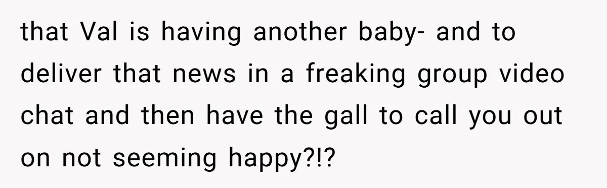 that Val is having another baby- and to deliver that news in a freaking group video chat and then have the gall to call you out on not seeming happy?!?