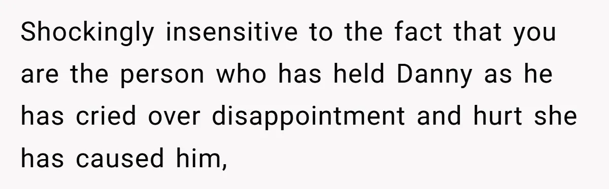 Shockingly insensitive to the fact that you are the person who has held Danny as he has cried over disappointment and hurt she has caused him,