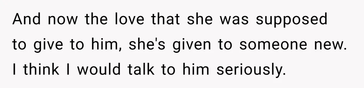 And now the love that she was supposed to give to him, she's given to someone new. I think I would talk to him seriously.