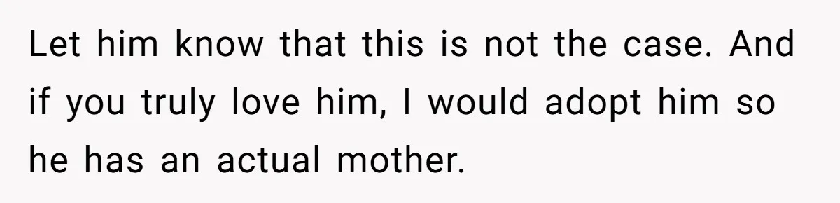 Let him know that this is not the case. And if you truly love him, I would adopt him so he has an actual mother.