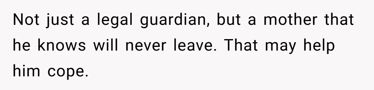 Not just a legal guardian, but a mother that he knows will never leave. That may help him cope.
