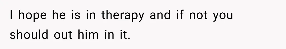 I hope he is in therapy and if not you should out him in it.