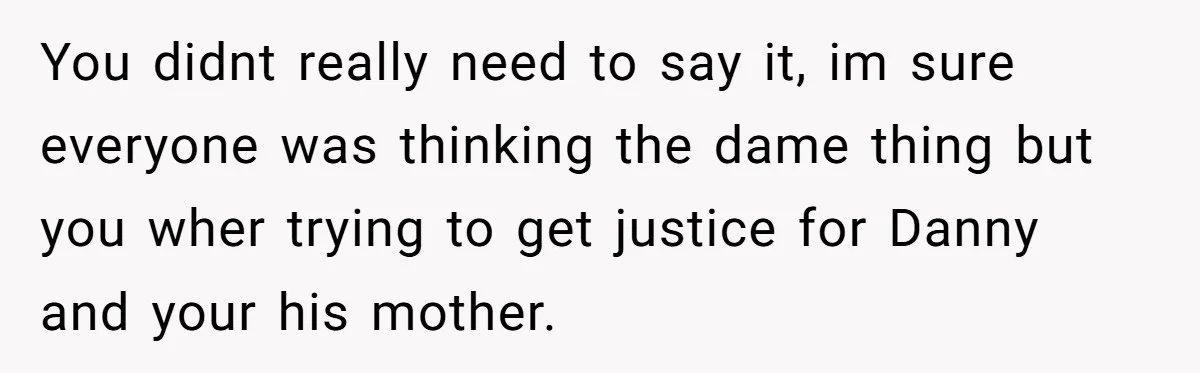 You didnt really need to say it, im sure everyone was thinking the dame thing but you wher trying to get justice for Danny and your his mother.