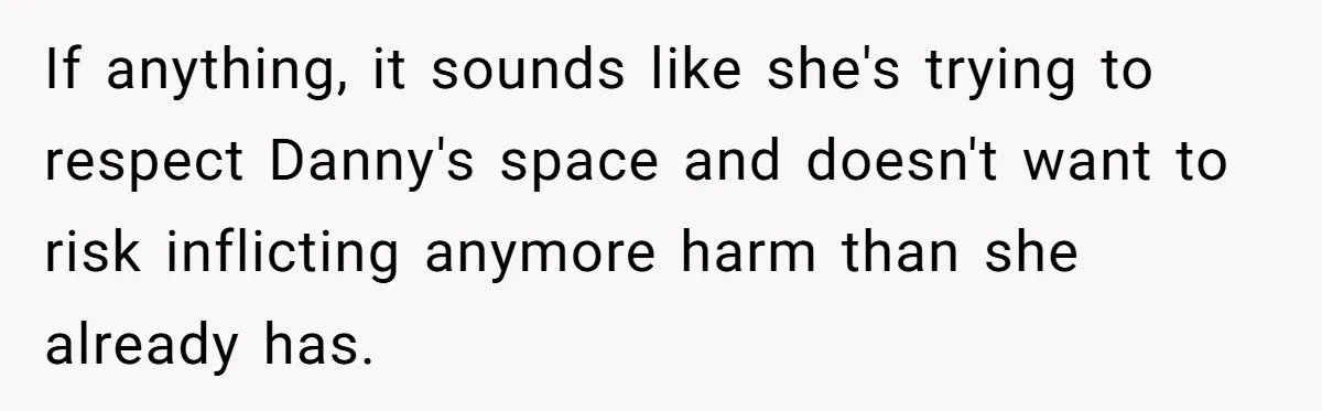 If anything, it sounds like she's trying to respect Danny's space and doesn't want to risk inflicting anymore harm than she already has.