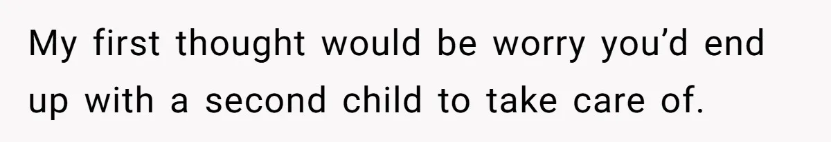 My first thought would be worry you’d end up with a second child to take care of.