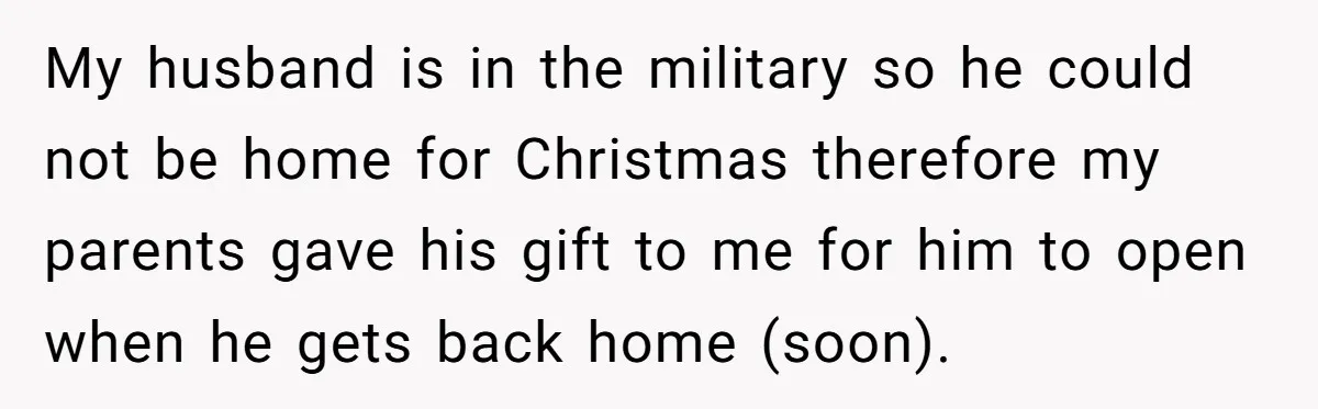My husband is in the military so he could not be home for Christmas therefore my parents gave his gift to me for him to open when he gets back...