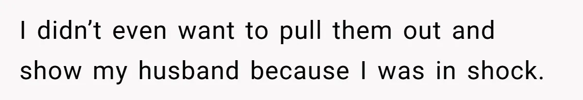 I didn’t even want to pull them out and show my husband because I was in shock.