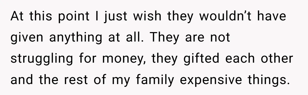 At this point I just wish they wouldn’t have given anything at all. They are not struggling for money, they gifted each other and the rest of my family expensive...