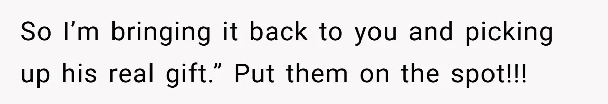 So I’m bringing it back to you and picking up his real gift.” Put them on the spot!!!