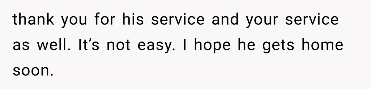 thank you for his service and your service as well. It’s not easy. I hope he gets home soon.