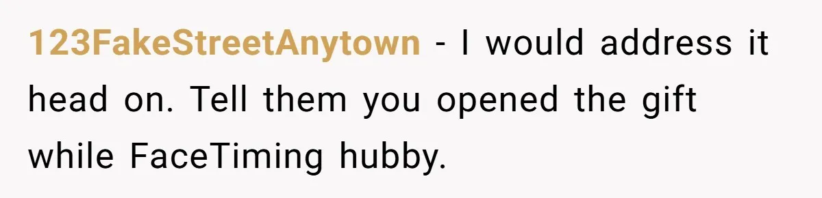 123FakeStreetAnytown − I would address it head on. Tell them you opened the gift while FaceTiming hubby.