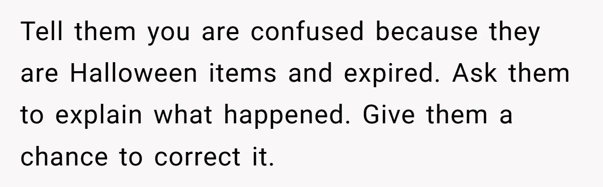 Tell them you are confused because they are Halloween items and expired. Ask them to explain what happened. Give them a chance to correct it.