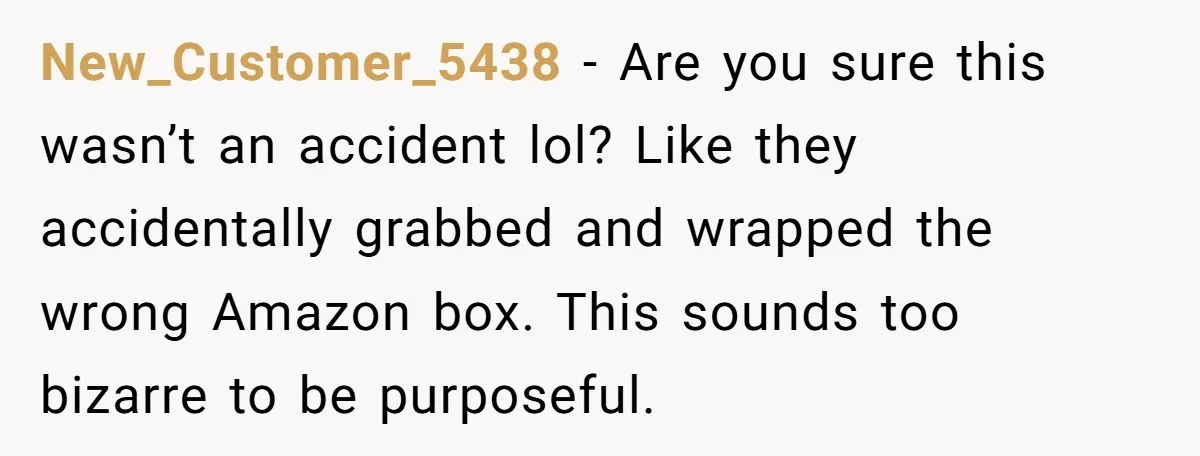 New_Customer_5438 − Are you sure this wasn’t an accident lol? Like they accidentally grabbed and wrapped the wrong Amazon box. This sounds too bizarre to be purposeful.
