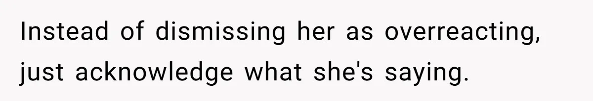 Instead of dismissing her as overreacting, just acknowledge what she's saying.