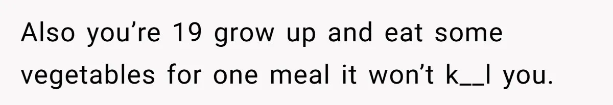 Also you’re 19 grow up and eat some vegetables for one meal it won’t k__l you.