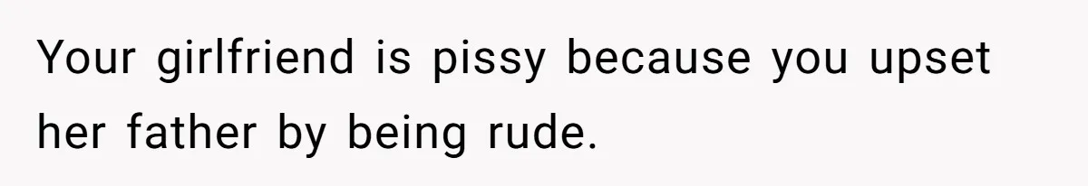 Your girlfriend is pissy because you upset her father by being rude.