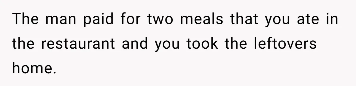The man paid for two meals that you ate in the restaurant and you took the leftovers home.
