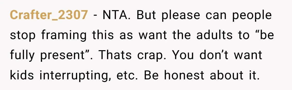 Crafter_2307 − NTA. But please can people stop framing this as want the adults to “be fully present”. Thats crap. You don’t want kids interrupting, etc. Be honest about it.