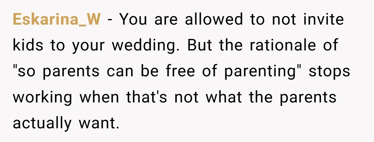 Eskarina_W − You are allowed to not invite kids to your wedding. But the rationale of "so parents can be free of parenting" stops working when that's not what the...