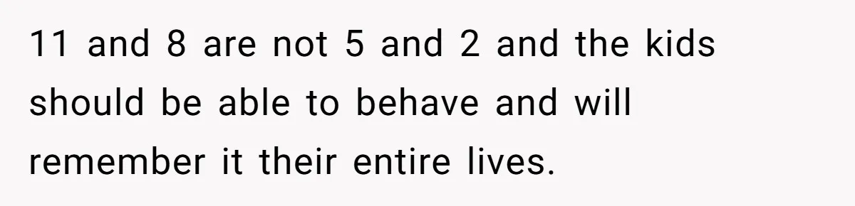 11 and 8 are not 5 and 2 and the kids should be able to behave and will remember it their entire lives.