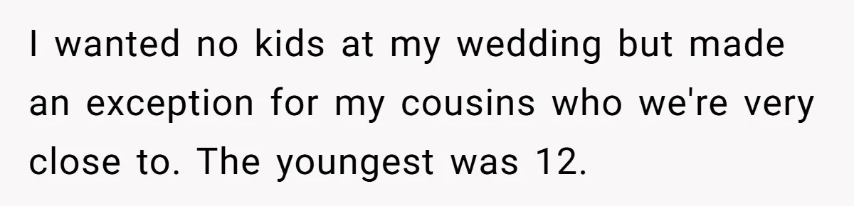 I wanted no kids at my wedding but made an exception for my cousins who we're very close to. The youngest was 12.