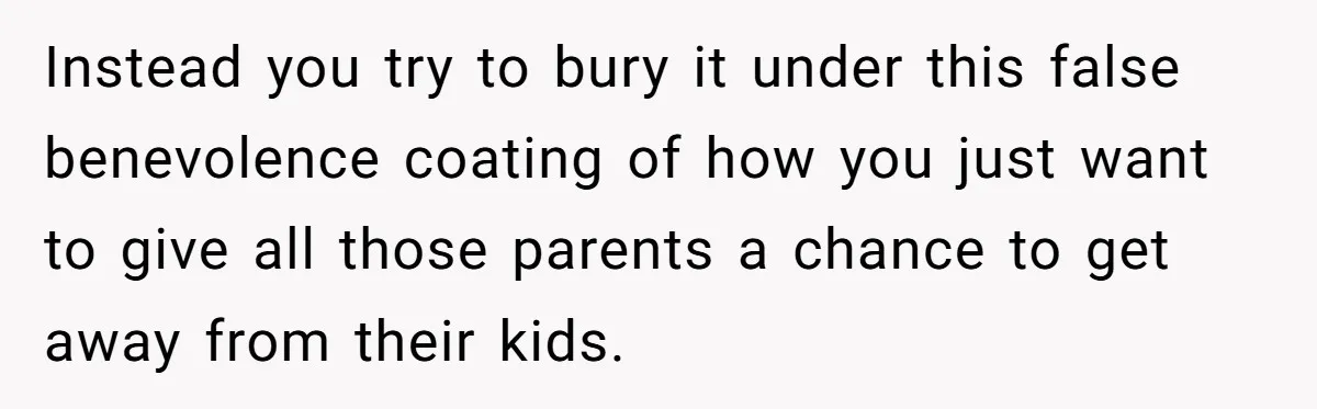Instead you try to bury it under this false benevolence coating of how you just want to give all those parents a chance to get away from their kids.