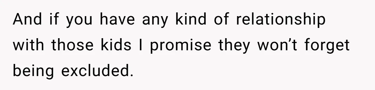 And if you have any kind of relationship with those kids I promise they won’t forget being excluded.