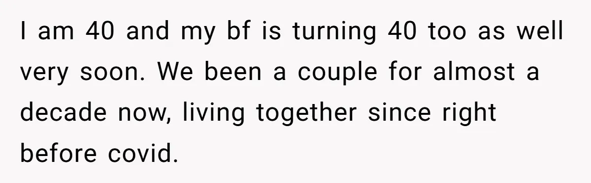 I am 40 and my bf is turning 40 too as well very soon. We been a couple for almost a decade now, living together since right before covid.