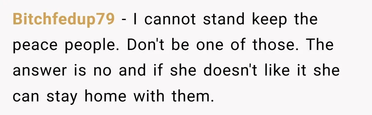 Bitchfedup79 − I cannot stand keep the peace people. Don't be one of those. The answer is no and if she doesn't like it she can stay home with them.
