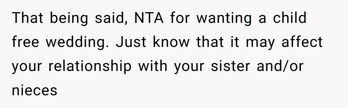 That being said, NTA for wanting a child free wedding. Just know that it may affect your relationship with your sister and/or nieces
