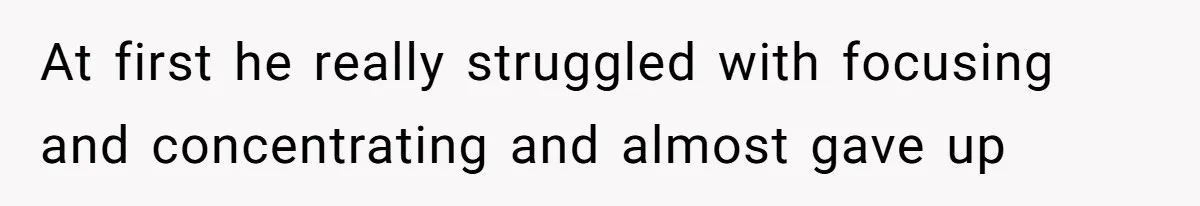 At first he really struggled with focusing and concentrating and almost gave up