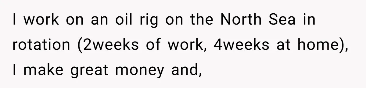 I work on an oil rig on the North Sea in rotation (2weeks of work, 4weeks at home), I make great money and,