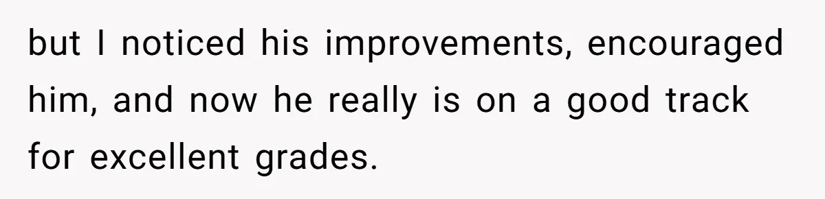 but I noticed his improvements, encouraged him, and now he really is on a good track for excellent grades.