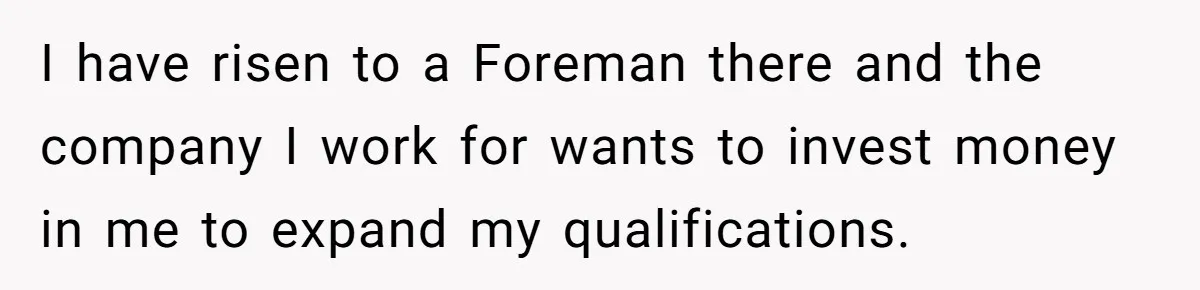 I have risen to a Foreman there and the company I work for wants to invest money in me to expand my qualifications.