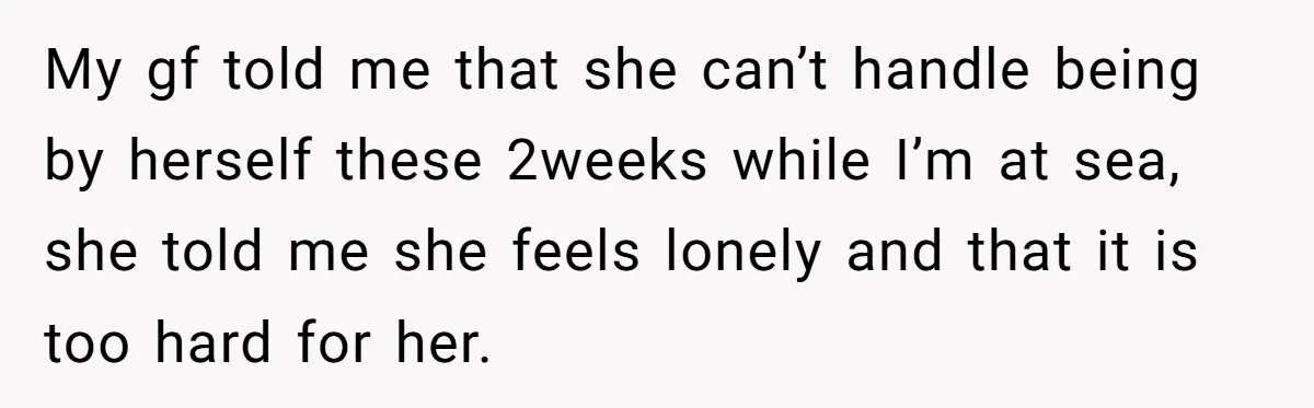 My gf told me that she can’t handle being by herself these 2weeks while I’m at sea, she told me she feels lonely and that it is too hard for...