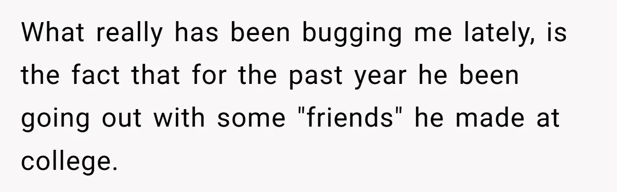 What really has been bugging me lately, is the fact that for the past year he been going out with some "friends" he made at college.