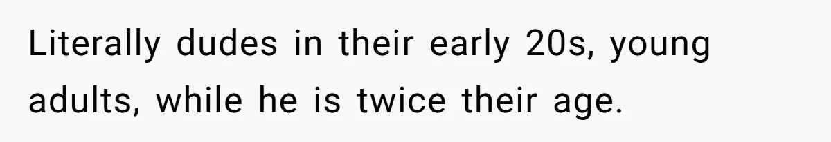 Literally dudes in their early 20s, young adults, while he is twice their age.