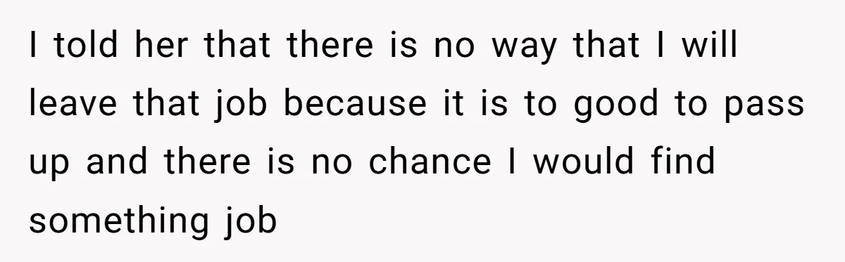 I told her that there is no way that I will leave that job because it is to good to pass up and there is no chance I would find...
