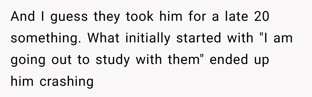 And I guess they took him for a late 20 something. What initially started with "I am going out to study with them" ended up him crashing