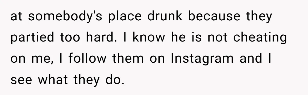 at somebody's place drunk because they partied too hard. I know he is not cheating on me, I follow them on Instagram and I see what they do.