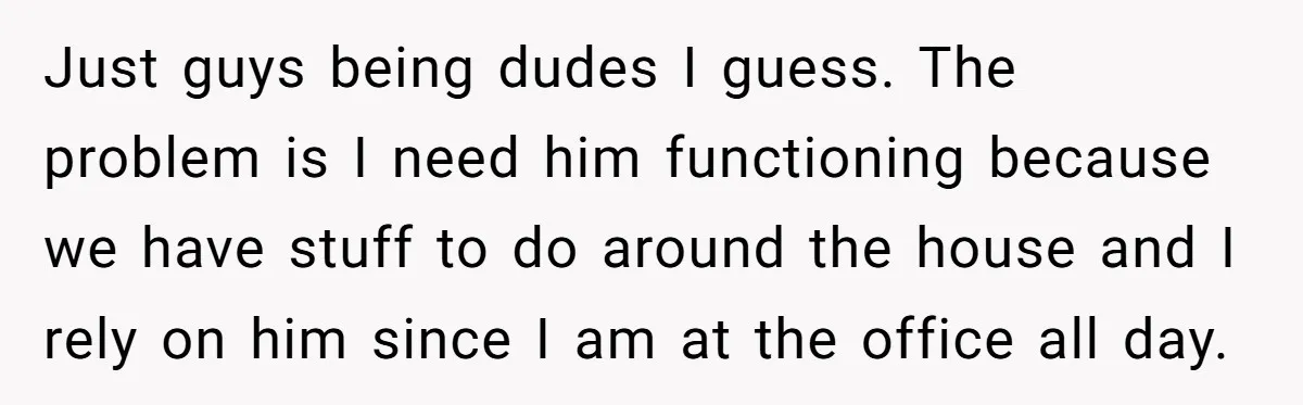 Just guys being dudes I guess. The problem is I need him functioning because we have stuff to do around the house and I rely on him since I am...