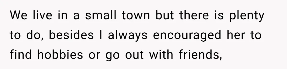 We live in a small town but there is plenty to do, besides I always encouraged her to find hobbies or go out with friends,