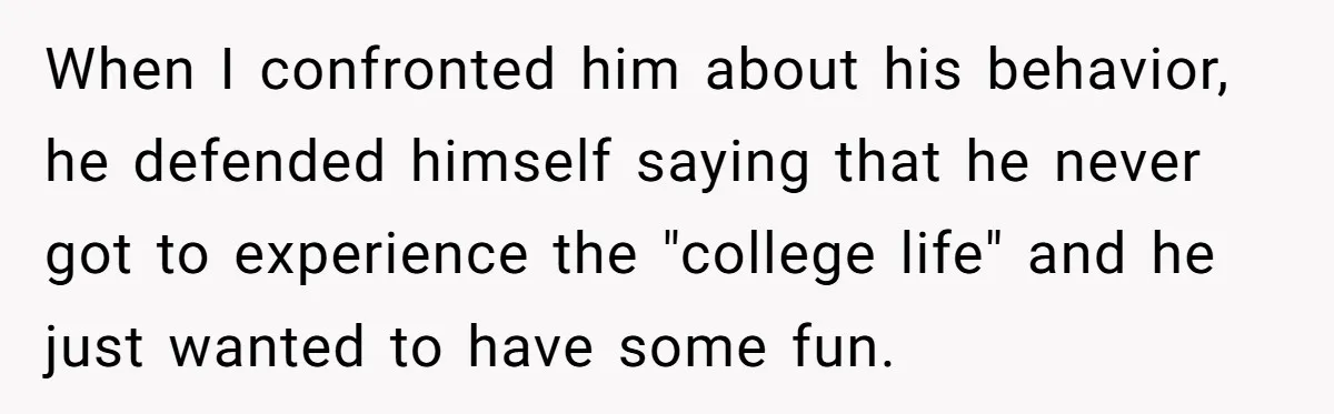 When I confronted him about his behavior, he defended himself saying that he never got to experience the "college life" and he just wanted to have some fun.