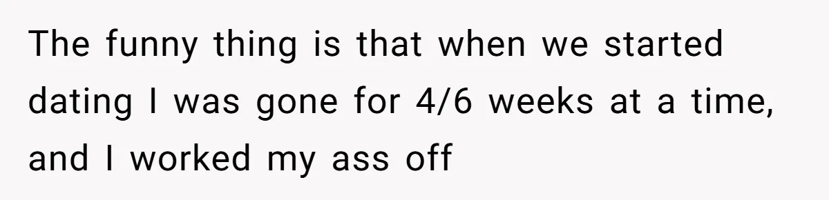 The funny thing is that when we started dating I was gone for 4/6 weeks at a time, and I worked my ass off