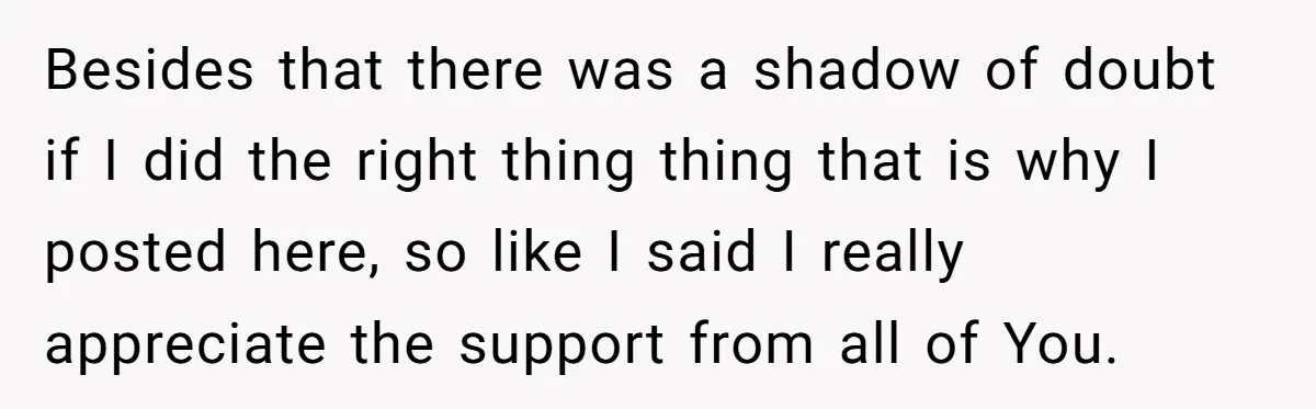Besides that there was a shadow of doubt if I did the right thing thing that is why I posted here, so like I said I really appreciate the support...