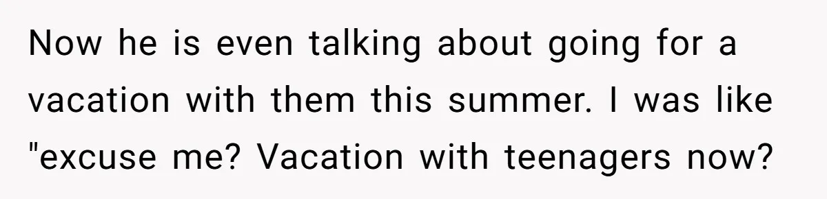 Now he is even talking about going for a vacation with them this summer. I was like "excuse me? Vacation with teenagers now?